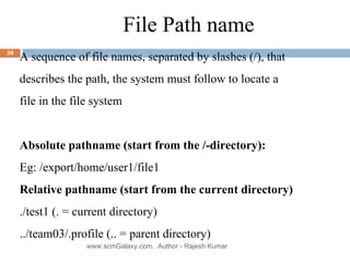 a File Path name A sequence of file names, separated by slashes (/), that  describes the path, the system must follow to locate a  file in the file system Absolute pathname (start from the /-directory): Eg: /export/home/user1/file1 Relative pathname  (start from the current directory) ./test1 (. = current directory) ../team03/.profile (.. = parent directory) www.scmGalaxy.com,  Author - Rajesh Kumar 