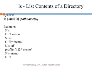 6 Syntax: ls [-adlFR] [ pathname(s)] Example: $ ls f1 f2 memo $ ls -F f1 f2* memo/ $ ls -aF profile f1 f2* memo/ $ ls memo f1 f2 ls - List Contents of a Directory www.scmGalaxy.com,  Author - Rajesh Kumar 