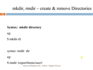 mkdir, rmdir – create & remove Directories Syntax:  mkdir directory eg:  $ mkdir d1 syntax: rmdir  dir eg: $ rmdir /export/home/user1  www.scmGalaxy.com,  Author - Rajesh Kumar 