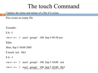 The touch Command Updates the atime and mtime of a file if it exists.  Else create an empty file Example: $ ls –l -rw-r—r--  1  user1  group1  100  Sep 5 09:30 test $date Mon, Sep 5 10:00 2005 $ touch  test  file1 $ ls  -l -rw-r—r--  1  user1  group1  100  Sep 5 10:00  test -rw-r—r--  1  user1  group1  100  Sep 5 10:00  file1 www.scmGalaxy.com,  Author - Rajesh Kumar 