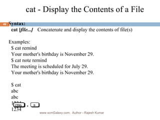 Syntax: cat [ file...] Concatenate and display the contents of file(s) Examples: $ cat remind Your mother's birthday is November 29. $ cat note remind  The meeting is scheduled for July 29. Your mother's birthday is November 29. $ cat abc   abc 1234 1234 cat - Display the Contents of a File www.scmGalaxy.com,  Author - Rajesh Kumar CTRL + D 