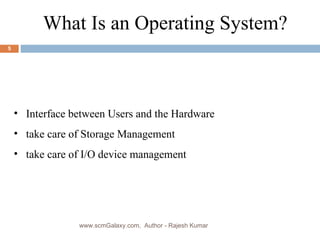 What Is an Operating System?  Interface between Users and the Hardware take care of Storage Management take care of I/O device management www.scmGalaxy.com,  Author - Rajesh Kumar 