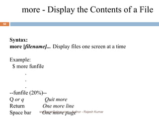 Syntax: more [ filename]... Display files one screen at a time Example: $ more funfile    .    .    .  --funfile (20%)--  Q  or q  Quit more Return  One more line   Space bar  One more page more - Display the Contents of a File www.scmGalaxy.com,  Author - Rajesh Kumar 