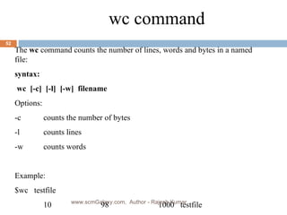 wc command The  wc  command counts the number of lines, words and bytes in a named file: syntax: wc  [-c]  [-l]  [-w]  filename Options: -c  counts the number of bytes -l  counts lines -w counts words Example: $wc  testfile 10 98 1000  testfile www.scmGalaxy.com,  Author - Rajesh Kumar 