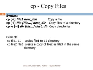 Syntax: cp [-i]  file1 new_file   Copy a file cp [-i]  file [file...] dest_dir   Copy files to a directory cp -r [-i]  dir [dir...] dest_dir   Copy directories Example: cp file1 d1  copies file1 to d1 directory cp file2 file3  create a copy of file2 as file3 in the same directory cp - Copy Files www.scmGalaxy.com,  Author - Rajesh Kumar 