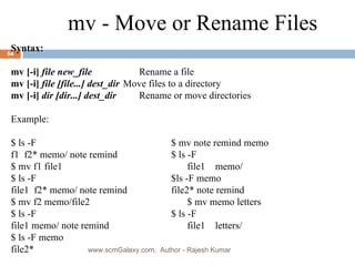 Syntax: mv [-i]  file new_file   Rename a file mv [-i]  file [file...] dest_dir Move files to a directory mv [-i]  dir [dir...] dest_dir   Rename or move directories Example:  $ ls -F  $ mv note remind memo f1  f2* memo/ note remind  $ ls -F $ mv f1 file1  file1  memo/ $ ls -F  $ls -F memo file1  f2* memo/ note remind  file2* note remind $ mv f2 memo/file2  $ mv memo letters $ ls -F  $ ls -F  file1 memo/ note remind  file1  letters/ $ ls -F memo  file2* mv - Move or Rename Files www.scmGalaxy.com,  Author - Rajesh Kumar 