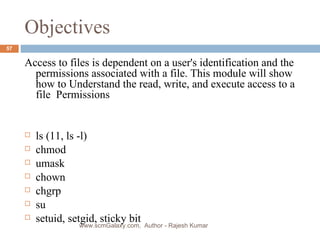 Objectives Access to files is dependent on a user's identification and the permissions associated with a file. This module will show how to Understand the read, write, and execute access to a file  Permissions  ls (11, ls -l) chmod umask chown chgrp su setuid, setgid, sticky bit www.scmGalaxy.com,  Author - Rajesh Kumar 