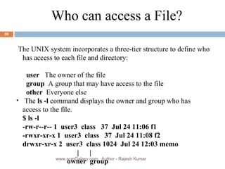 Who can access a File? The UNIX system incorporates a three-tier structure to define who has access to each file and directory:   user  The owner of the file   group  A group that may have access to the file   other  Everyone else The  ls -l  command displays the owner and group who has  access to the file. $ ls -l -rw-r--r-- 1  user3  class  37  Jul 24 11:06 f1 -rwxr-xr-x 1  user3  class  37  Jul 24 11:08 f2 drwxr-xr-x 2  user3  class 1024  Jul 24 12:03 memo   |  |   owner  group www.scmGalaxy.com,  Author - Rajesh Kumar 