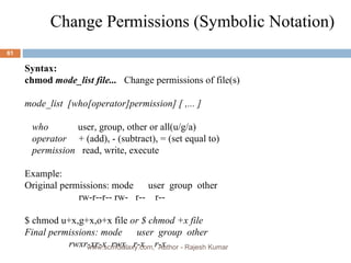 Change Permissions (Symbolic Notation)  Syntax:   chmod  mode_list file...  Change permissions of file(s) mode_list  [who[operator]permission] [ ,... ] who  user, group, other or all(u/g/a) operator  + (add), - (subtract), = (set equal to) permission  read, write, execute Example: Original permissions: mode  user  group  other rw-r--r-- rw-  r--  r-- $ chmod u+x,g+x,o+x file  or $ chmod +x file Final permissions: mode  user  group  other rwxr-xr-x  rwx  r-x  r-x www.scmGalaxy.com,  Author - Rajesh Kumar 