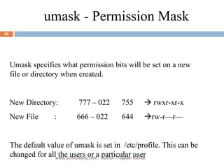 umask - Permission Mask Umask specifies what permission bits will be set on a new file or directory when created. New Directory:  777 – 022 755   rwxr-xr-x New File : 666 – 022 644  rw-r—r— The default value of umask is set in  /etc/profile. This can be changed for all the users or a particular user www.scmGalaxy.com,  Author - Rajesh Kumar 