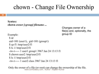 chown - Change File Ownership Syntax:  chown  owner [:group] filename ... Example: $ id uid=101 (user1),  gid=101 (group1) $ cp f1 /tmp/user2/f1 $ ls -l /tmp/user2/f1 -rw-r----- 1 user1 group1 3967 Jan 24 13:13 f1 $ chown user2 /tmp/user2/f1 $ ls -l /tmp/user2/f1 -rw-r----- 1 user2 class 3967 Jan 24 13:13 f1 Only the owner of a file (or root) can change the ownership of the file. Changes owner of a file(s) and, optionally, the group ID www.scmGalaxy.com,  Author - Rajesh Kumar 