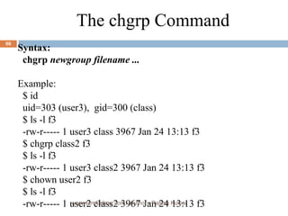 The chgrp Command Syntax: chgrp  newgroup filename ...  Example: $ id uid=303 (user3),  gid=300 (class) $ ls -l f3 -rw-r----- 1 user3 class 3967 Jan 24 13:13 f3 $ chgrp class2 f3 $ ls -l f3 -rw-r----- 1 user3 class2 3967 Jan 24 13:13 f3 $ chown user2 f3 $ ls -l f3 -rw-r----- 1 user2 class2 3967 Jan 24 13:13 f3 www.scmGalaxy.com,  Author - Rajesh Kumar 