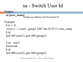 su - Switch User Id Syntax: su [ user_name] Example: $ ls -l  f1 -rwxr-x--- 1 user1  group1 3967 Jan 24 23:13 class_setup $ id uid=303 (user1), gid=300 (group1) $ su – user2 Password: $ id uid=400 (user2), gid=300 (group1) Change your effective user ID and group ID www.scmGalaxy.com,  Author - Rajesh Kumar 