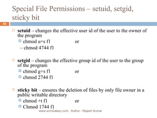 Special File Permissions – setuid, setgid, sticky bit setuid  – changes the effective user id of the user to the owner of the program chmod u+s f1  or   –  chmod 4744 f1 setgid  – changes the effective group id of the user to the group of the program  chmod g+s f1 or chmod 2744 f1  sticky bit  – ensures the deletion of files by only file owner in a public writable directory chmod +t f1  or Chmod 1744 f1 www.scmGalaxy.com,  Author - Rajesh Kumar 