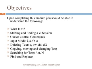 Objectives Upon completing this module you should be able to understand the following: What Is vi? Starting and Ending a vi Session Cursor Control Commands Input Mode: i, a, O, o Deleting Text: x, dw, dd, dG Copying, moving and changing Text  Searching for Text: /, n, N Find and Replace  www.scmGalaxy.com,  Author - Rajesh Kumar 