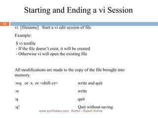 Starting and Ending a vi Session vi  [filename]  Start a vi edit session of file  Example: $ vi testfile - If the file doesn’t exist, it will be created  - Otherwise vi will open the existing file All modifications are made to the copy of the file brought into memory.  :wq  or :x  or <shift-zz>  write and quit :w write :q quit :q! Quit without saving www.scmGalaxy.com,  Author - Rajesh Kumar 