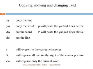 Copying, moving and changing Text  yy copy the line yw copy the word   p will paste the yanked lines below dw cut the word  P will paste the yanked lines above     dd cut the line r  will overwrite the current character R will replace all text on the right of the cursor position cw will replace only the current word www.scmGalaxy.com,  Author - Rajesh Kumar 