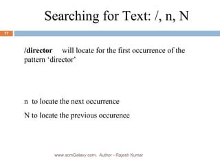 Searching for Text: /, n, N /director  will locate for the first occurrence of the pattern ‘director’ n  to locate the next occurrence N to locate the previous occurence www.scmGalaxy.com,  Author - Rajesh Kumar 