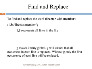 Find and Replace  To find and replace the word  director  with  member : : 1,$s/director/member/g 1,$ represents all lines in the file g makes it truly global. g will ensure that all occuences in each line is replaced. Without g only the first occurrence of each line will be replaced. www.scmGalaxy.com,  Author - Rajesh Kumar 