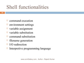 Shell functionalities command execution environment settings variable assignment variable substitution command substitution filename generation I/O redirection Interpretive programming language www.scmGalaxy.com,  Author - Rajesh Kumar 