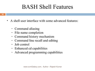 A shell user interface with some advanced features: Command aliasing File name completion Command history mechanism Command line recall and editing Job control Enhanced cd capabilities Advanced programming capabilities BASH Shell Features www.scmGalaxy.com,  Author - Rajesh Kumar 