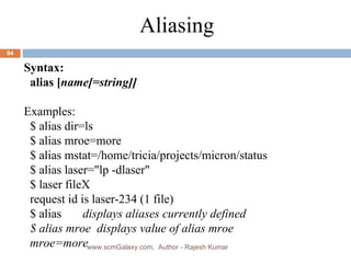 Syntax: alias [ name[=string]] Examples: $ alias dir=ls $ alias mroe=more $ alias mstat=/home/tricia/projects/micron/status  $ alias laser=&quot;lp -dlaser&quot; $ laser fileX request id is laser-234 (1 file) $ alias  displays aliases currently defined $ alias mroe  displays value of alias mroe mroe=more Aliasing www.scmGalaxy.com,  Author - Rajesh Kumar 