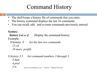 The shell keeps a history file of commands that you enter. The history command displays the last 16 commands. You can recall, edit,  and re-enter commands previously entered. Syntax: history [- n| a z] Display the command history. Example: $ history -2  list the last two commands   15 cd    16 more .profile $ history 3 5  list command numbers 3 through 5    3 date   4 pwd   5 ls Command History  www.scmGalaxy.com,  Author - Rajesh Kumar 