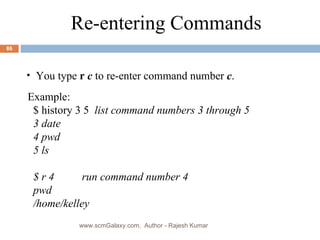 Example: $ history 3 5  list command numbers 3 through 5 3 date  4 pwd  5 ls  $ r 4  run command number 4 pwd /home/kelley Re-entering Commands You type  r  c  to re-enter command number  c . www.scmGalaxy.com,  Author - Rajesh Kumar 