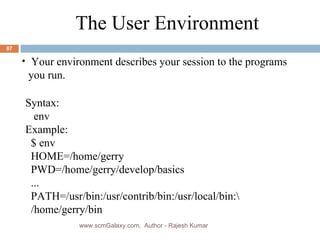 Syntax: env Example: $ env HOME=/home/gerry PWD=/home/gerry/develop/basics ... PATH=/usr/bin:/usr/contrib/bin:/usr/local/bin:\ /home/gerry/bin The User Environment Your environment describes your session to the programs you run. www.scmGalaxy.com,  Author - Rajesh Kumar 