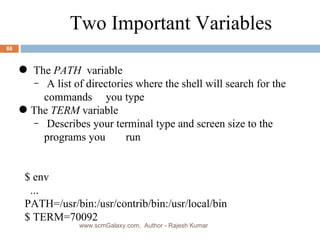 The  PATH   variable A list of directories where the shell will search for the commands you type The  TERM  variable Describes your terminal type and screen size to the programs you   run $ env ... PATH=/usr/bin:/usr/contrib/bin:/usr/local/bin $ TERM=70092 Two Important Variables www.scmGalaxy.com,  Author - Rajesh Kumar 