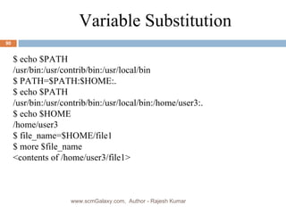 $ echo $PATH /usr/bin:/usr/contrib/bin:/usr/local/bin $ PATH=$PATH:$HOME:. $ echo $PATH /usr/bin:/usr/contrib/bin:/usr/local/bin:/home/user3:. $ echo $HOME /home/user3 $ file_name=$HOME/file1 $ more $file_name <contents of /home/user3/file1> Variable Substitution www.scmGalaxy.com,  Author - Rajesh Kumar 