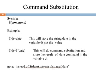 Syntax: $( command) Example: $ dt=date  This will store the string date in the  variable dt not the  value $ dt=$(date) This will do command substitution and  store the result  of  date command in the  variable dt note:  instead of $(date) we can also use `date` Command Substitution www.scmGalaxy.com,  Author - Rajesh Kumar 