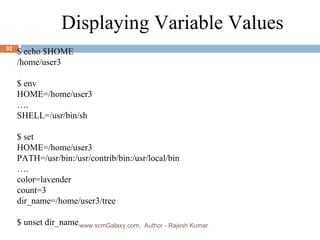 . $ echo $HOME /home/user3 $ env HOME=/home/user3 … . SHELL=/usr/bin/sh $ set HOME=/home/user3 PATH=/usr/bin:/usr/contrib/bin:/usr/local/bin … . color=lavender count=3 dir_name=/home/user3/tree $ unset dir_name Displaying Variable Values www.scmGalaxy.com,  Author - Rajesh Kumar 