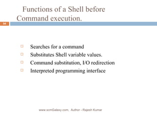   Functions of a Shell before  Command execution. Searches for a command Substitutes Shell variable values. Command substitution, I/O redirection Interpreted programming interface www.scmGalaxy.com,  Author - Rajesh Kumar 
