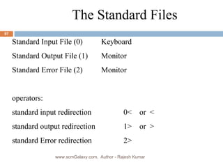 The Standard Files Standard Input File (0)  Keyboard Standard Output File (1) Monitor Standard Error File (2) Monitor operators: standard input redirection  0<  or  < standard output redirection 1>  or  > standard Error redirection 2> www.scmGalaxy.com,  Author - Rajesh Kumar 