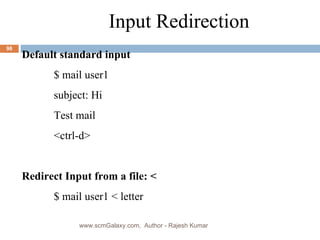 Input Redirection Default standard input $ mail user1 subject: Hi  Test mail <ctrl-d> Redirect Input from a file: < $ mail user1 < letter www.scmGalaxy.com,  Author - Rajesh Kumar 