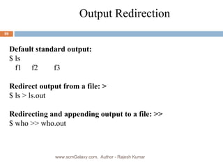 Output Redirection Default standard output: $ ls f1 f2 f3 Redirect output from a file: > $ ls > ls.out Redirecting and appending output to a file: >> $ who >> who.out www.scmGalaxy.com,  Author - Rajesh Kumar 
