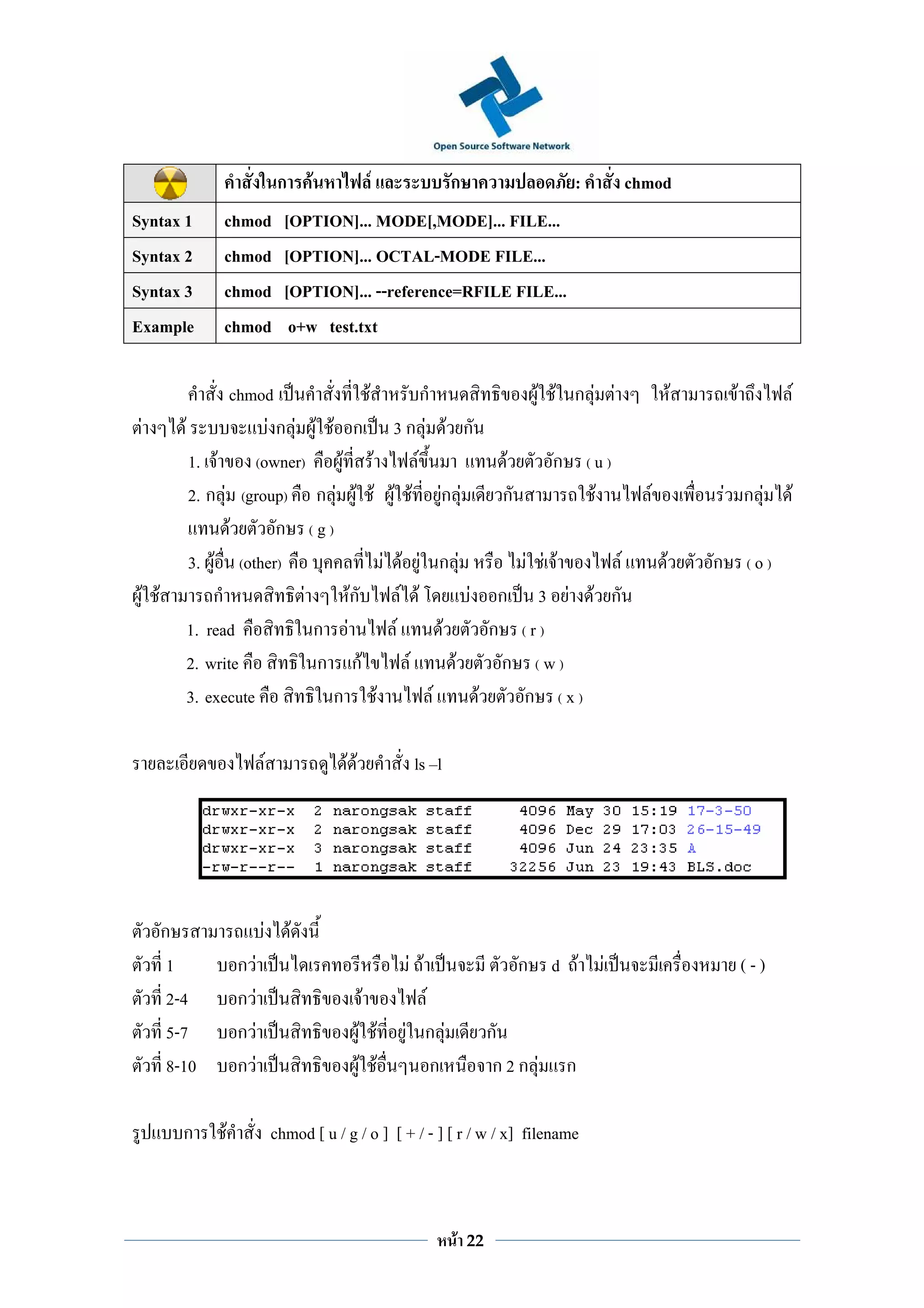 ก       F            F            ก                     :            chmod
Syntax 1        chmod                             [OPTION]... MODE[,MODE]... FILE...
Syntax 2        chmod                             [OPTION]... OCTAL-MODE FILE...
Syntax 3        chmod                             [OPTION]... --reference=RFILE FILE...
Example         chmod                              o+w test.txt

                   chmod               F                                       ก                  F F ก F F                     F        F             F
 F        F              Fก F F F ก                                       3ก F F ก
            1. F       (owner)    F F                                        F               F       ก       (u)
            2. ก F (group) ก F F F                                        F F Fก F           ก                F         F               F ก F      F
                   F      ก (g)
            3. F (other)                 F                                   F F ก F         F F F F                        F       ก        (o)
 F F            ก             F     Fก                                      F F        F ก 3 F F ก
            1. read             ก F                                       F        F      ก (r)
            2. write            ก กF                                          F      F     ก (w)
            3. execute           ก F                                             F      F    ก (x)

                                            F                FF             ls l




       ก                                F            F
        1           ก   F                                                  F F                   ก d F            F                          (-)
        2-4         ก       F                                     F          F
        5-7         ก           F                                 F F      F ก F            ก
        8-10        ก               F                              F F         ก             ก2ก F       ก

          ก     F                               chmod [ u / g / o ] [ + / - ] [ r / w / x] filename



                                                                                   F   22
 