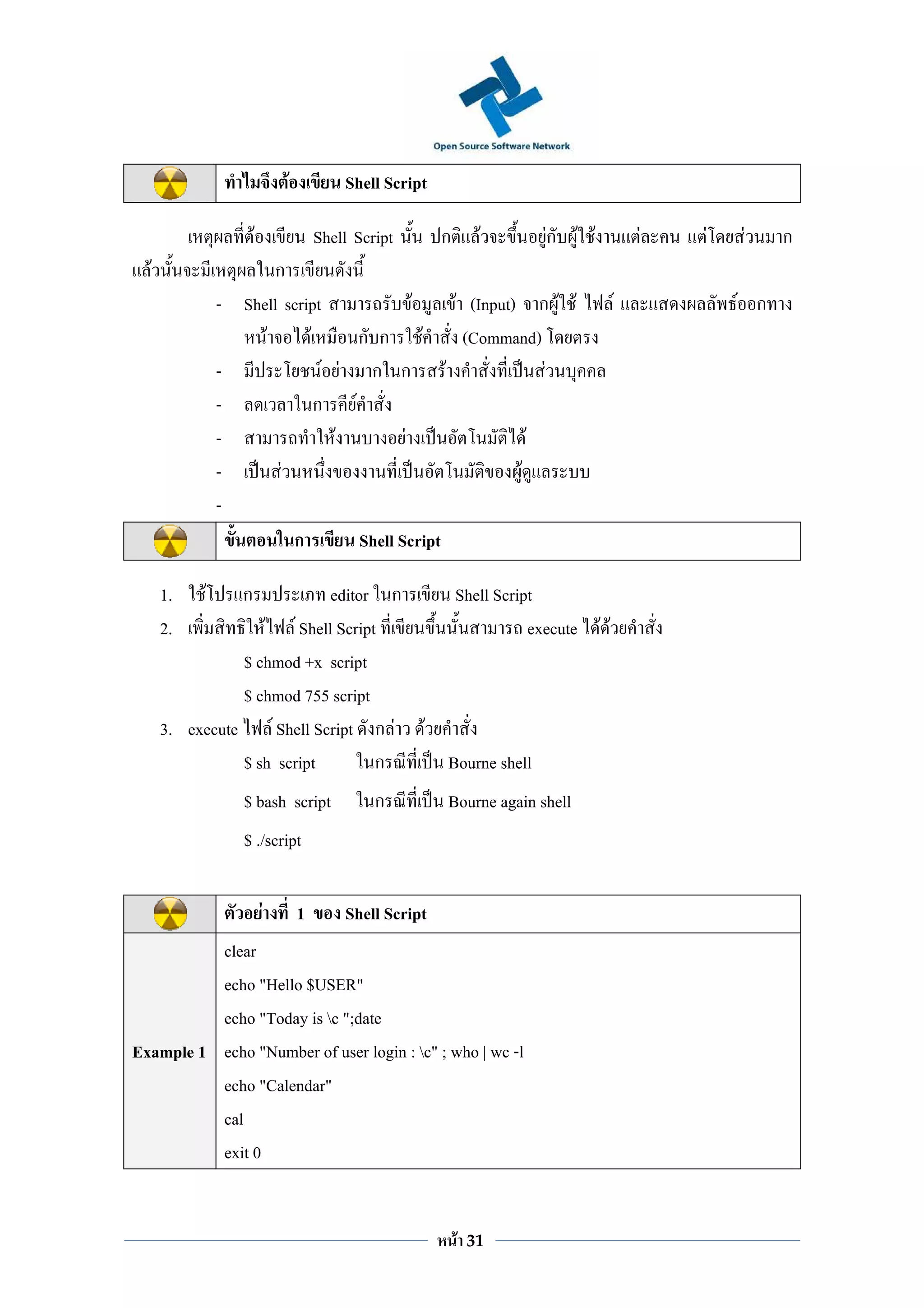 F           Shell Script

                      F               Shell Script       ก        F    Fก F F       F   F   F     ก
  F                   ก
               - Shell script              F   F (Input) ก F F                  F           F ก
                    F      F      ก ก F         (Command)
               -              F F ก ก F                     F
               -             ก F
               -                F        F                F
               -       F                                F
               -
                         ก        Shell Script

      1.   F      ก         editor ก   Shell Script
      2.           F F Shell Script               execute F F
                $ chmod +x script
                $ chmod 755 script
      3. execute F Shell Script ก F F
                $ sh script        ก  Bourne shell
                  $ bash script                ก         Bourne again shell
                  $ ./script

                          F       1       Shell Script
          clear
          echo "Hello $USER"
          echo "Today is c ";date
Example 1 echo "Number of user login : c" ; who | wc -l
          echo "Calendar"
          cal
          exit 0


                                                             F   31
 
