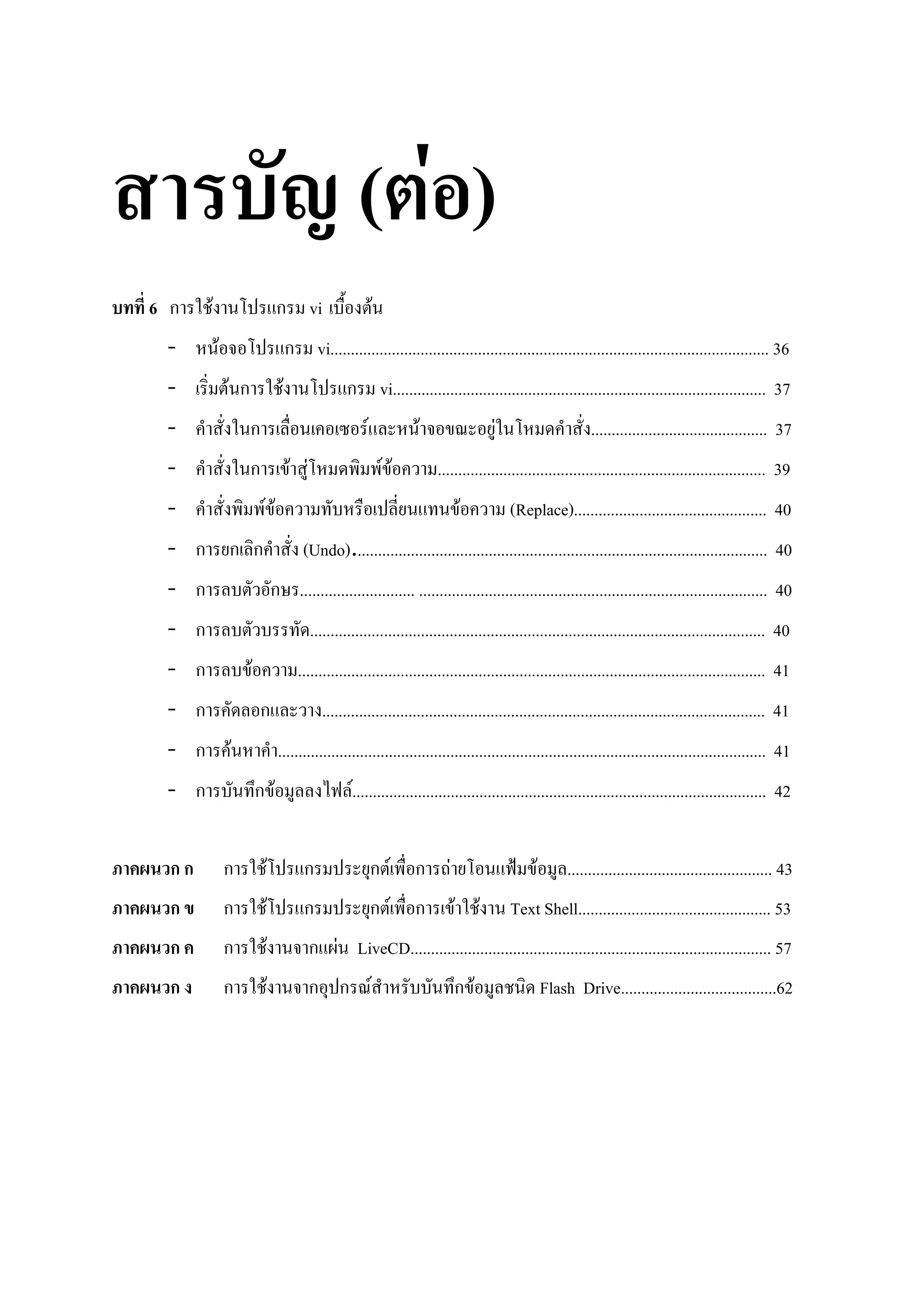 ( F)
6 ก    F                                   ก vi                         F
 -         F                                    ก vi........................................................................................................... 36
 -             F ก                          F                  ก vi........................................................................................... 37
 -                   ก                                              F            F                      F                      ........................................... 37
 -                   ก                           F F                        FF       ................................................................................ 39
 -                        FF                                                                    F           (Replace)............................................... 40
 - ก ก ก                                            (Undo)..................................................................................................... 40
 - ก                                      ก ............................ ..................................................................................... 40
 - ก                                                   ............................................................................................................... 40
 - ก                 F                            .................................................................................................................. 41
 - ก                     ก                               ............................................................................................................ 41
 - ก           F                           ....................................................................................................................... 41
 - ก                     ก F                                     F..................................................................................................... 42


  กก           ก                  F                 ก                   ก F      ก      F                        F        .................................................. 43
  ก            ก                      F             ก                   ก F      ก          F       F       Text Shell............................................... 53
  ก            ก              F                        ก F LiveCD........................................................................................ 57
  ก            ก          F                            ก ก F                                ก F                      Flash Drive......................................62
 