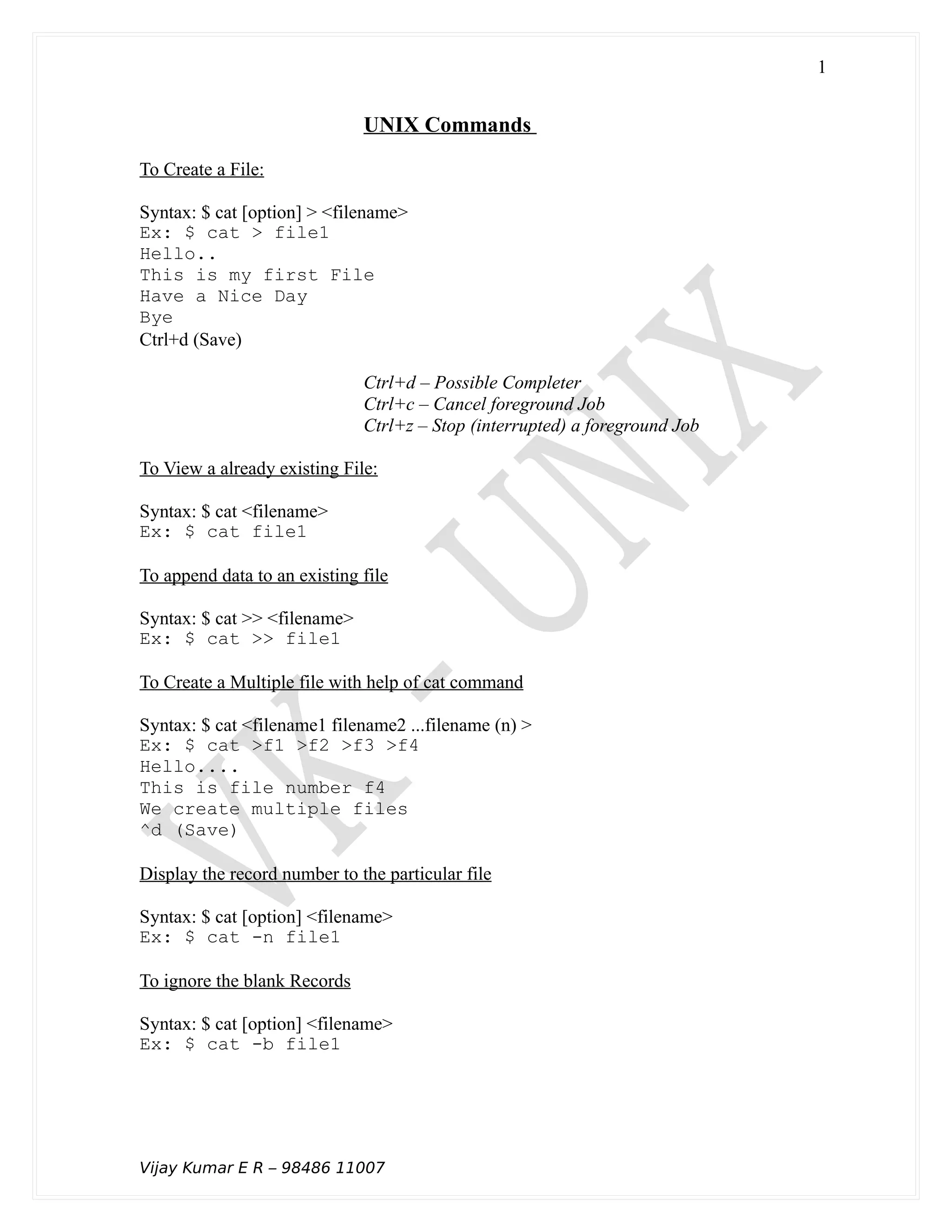 UNIX Commands
To Create a File:
Syntax: $ cat [option] > <filename>
Ex: $ cat > file1
Hello..
This is my first File
Have a Nice Day
Bye
Ctrl+d (Save)
Ctrl+d – Possible Completer
Ctrl+c – Cancel foreground Job
Ctrl+z – Stop (interrupted) a foreground Job
To View a already existing File:
Syntax: $ cat <filename>
Ex: $ cat file1
To append data to an existing file
Syntax: $ cat >> <filename>
Ex: $ cat >> file1
To Create a Multiple file with help of cat command
Syntax: $ cat <filename1 filename2 ...filename (n) >
Ex: $ cat >f1 >f2 >f3 >f4
Hello....
This is file number f4
We create multiple files
^d (Save)
Display the record number to the particular file
Syntax: $ cat [option] <filename>
Ex: $ cat -n file1
To ignore the blank Records
Syntax: $ cat [option] <filename>
Ex: $ cat -b file1
Vijay Kumar E R – 98486 11007
1
 