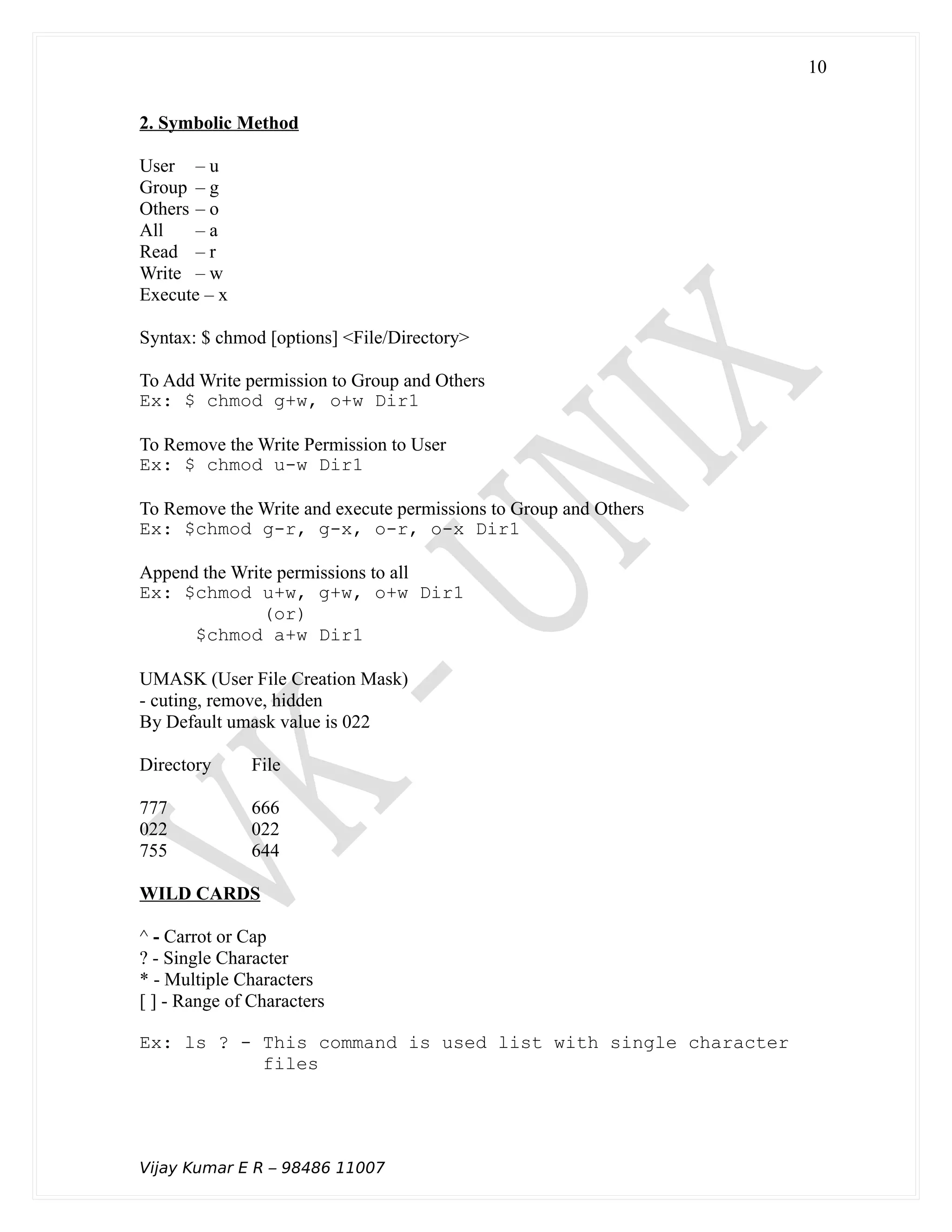 2. Symbolic Method
User – u
Group – g
Others – o
All – a
Read – r
Write – w
Execute – x
Syntax: $ chmod [options] <File/Directory>
To Add Write permission to Group and Others
Ex: $ chmod g+w, o+w Dir1
To Remove the Write Permission to User
Ex: $ chmod u-w Dir1
To Remove the Write and execute permissions to Group and Others
Ex: $chmod g-r, g-x, o-r, o-x Dir1
Append the Write permissions to all
Ex: $chmod u+w, g+w, o+w Dir1
(or)
$chmod a+w Dir1
UMASK (User File Creation Mask)
- cuting, remove, hidden
By Default umask value is 022
Directory File
777 666
022 022
755 644
WILD CARDS
^ - Carrot or Cap
? - Single Character
* - Multiple Characters
[ ] - Range of Characters
Ex: ls ? - This command is used list with single character
files
Vijay Kumar E R – 98486 11007
10
 