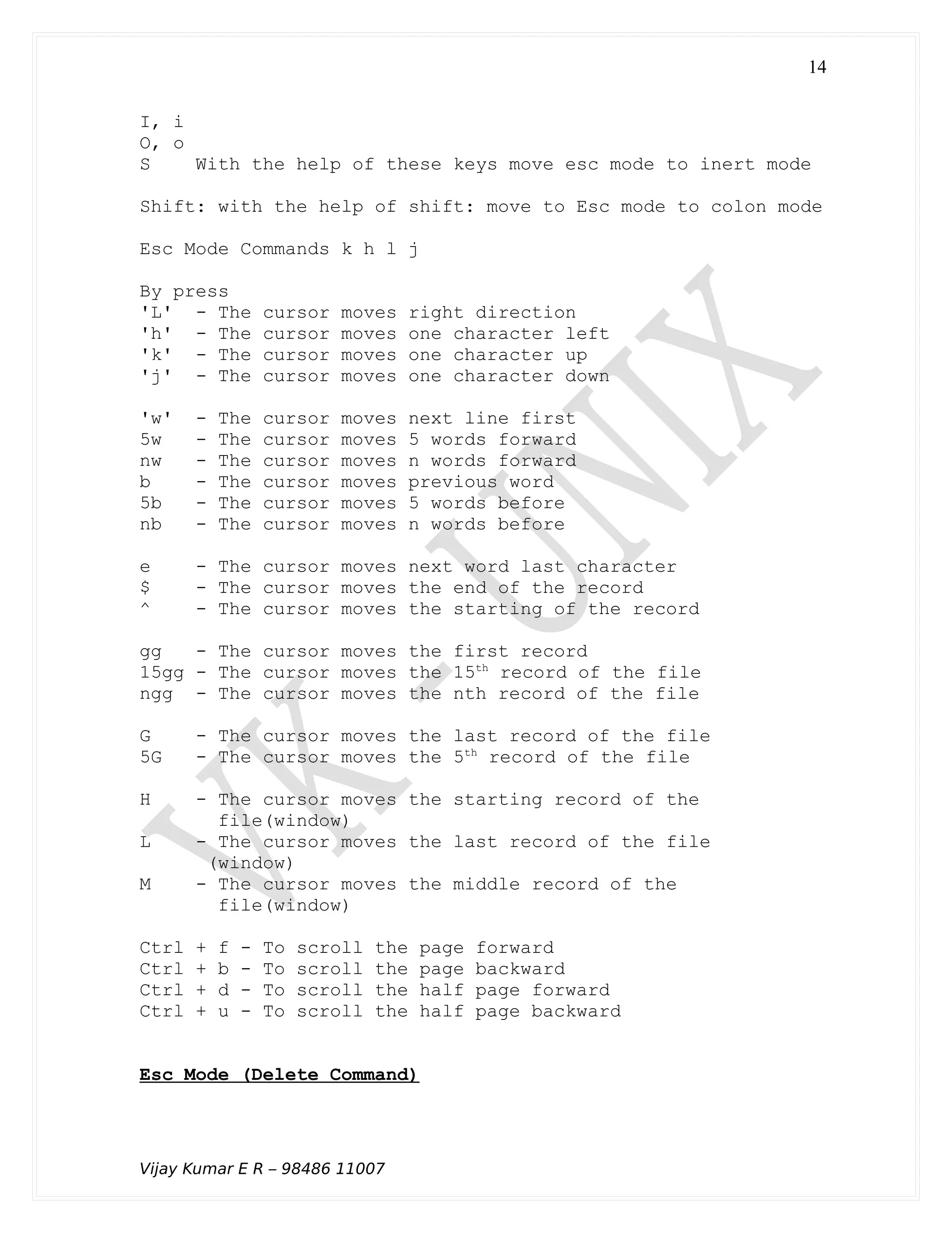I, i
O, o
S With the help of these keys move esc mode to inert mode
Shift: with the help of shift: move to Esc mode to colon mode
Esc Mode Commands k h l j
By press
'L' - The cursor moves right direction
'h' - The cursor moves one character left
'k' - The cursor moves one character up
'j' - The cursor moves one character down
'w' - The cursor moves next line first
5w - The cursor moves 5 words forward
nw - The cursor moves n words forward
b - The cursor moves previous word
5b - The cursor moves 5 words before
nb - The cursor moves n words before
e - The cursor moves next word last character
$ - The cursor moves the end of the record
^ - The cursor moves the starting of the record
gg - The cursor moves the first record
15gg - The cursor moves the 15th
record of the file
ngg - The cursor moves the nth record of the file
G - The cursor moves the last record of the file
5G - The cursor moves the 5th
record of the file
H - The cursor moves the starting record of the
file(window)
L - The cursor moves the last record of the file
(window)
M - The cursor moves the middle record of the
file(window)
Ctrl + f - To scroll the page forward
Ctrl + b - To scroll the page backward
Ctrl + d - To scroll the half page forward
Ctrl + u - To scroll the half page backward
Esc Mode (Delete Command)
Vijay Kumar E R – 98486 11007
14
 