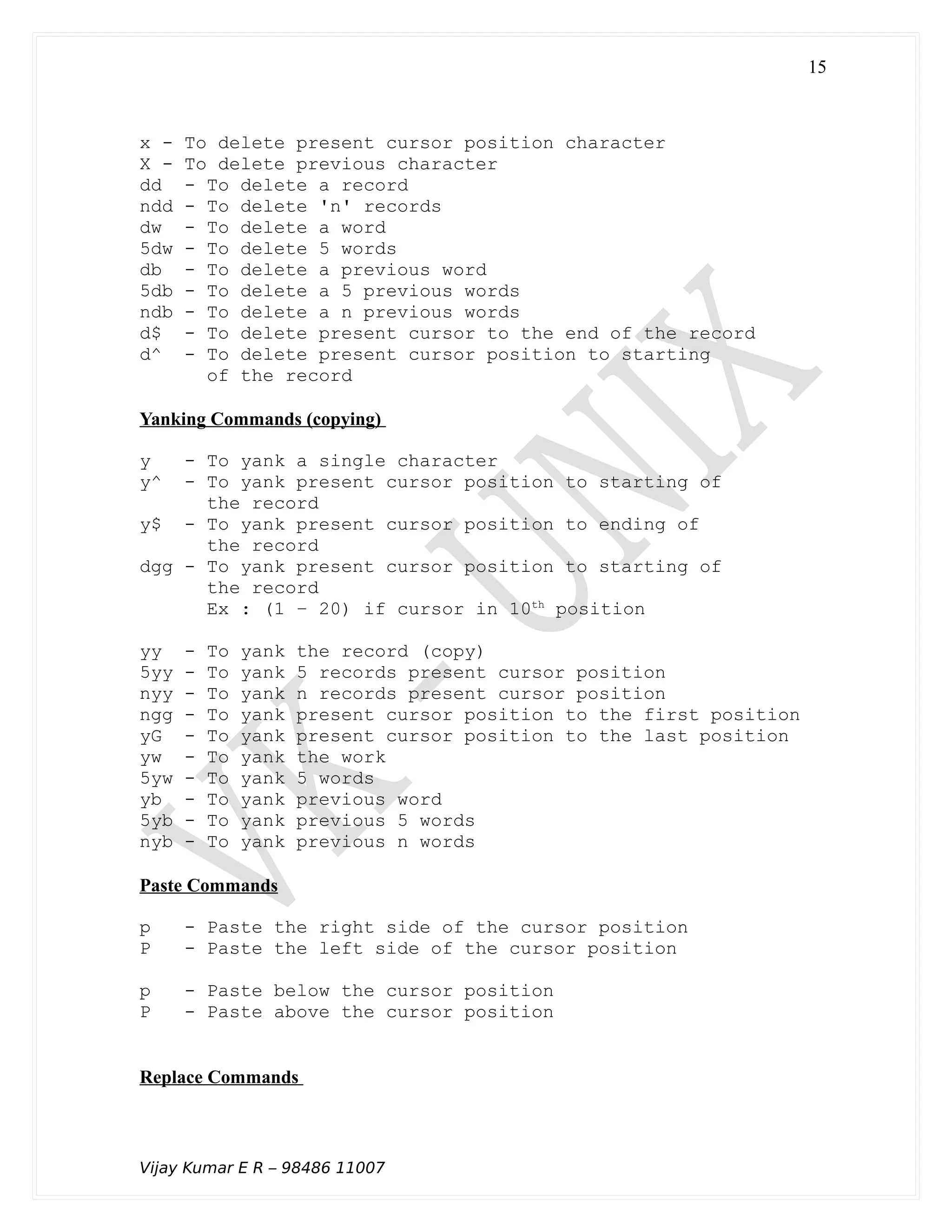 x - To delete present cursor position character
X - To delete previous character
dd - To delete a record
ndd - To delete 'n' records
dw - To delete a word
5dw - To delete 5 words
db - To delete a previous word
5db - To delete a 5 previous words
ndb - To delete a n previous words
d$ - To delete present cursor to the end of the record
d^ - To delete present cursor position to starting
of the record
Yanking Commands (copying)
y - To yank a single character
y^ - To yank present cursor position to starting of
the record
y$ - To yank present cursor position to ending of
the record
dgg - To yank present cursor position to starting of
the record
Ex : (1 – 20) if cursor in 10th
position
yy - To yank the record (copy)
5yy - To yank 5 records present cursor position
nyy - To yank n records present cursor position
ngg - To yank present cursor position to the first position
yG - To yank present cursor position to the last position
yw - To yank the work
5yw - To yank 5 words
yb - To yank previous word
5yb - To yank previous 5 words
nyb - To yank previous n words
Paste Commands
p - Paste the right side of the cursor position
P - Paste the left side of the cursor position
p - Paste below the cursor position
P - Paste above the cursor position
Replace Commands
Vijay Kumar E R – 98486 11007
15
 
