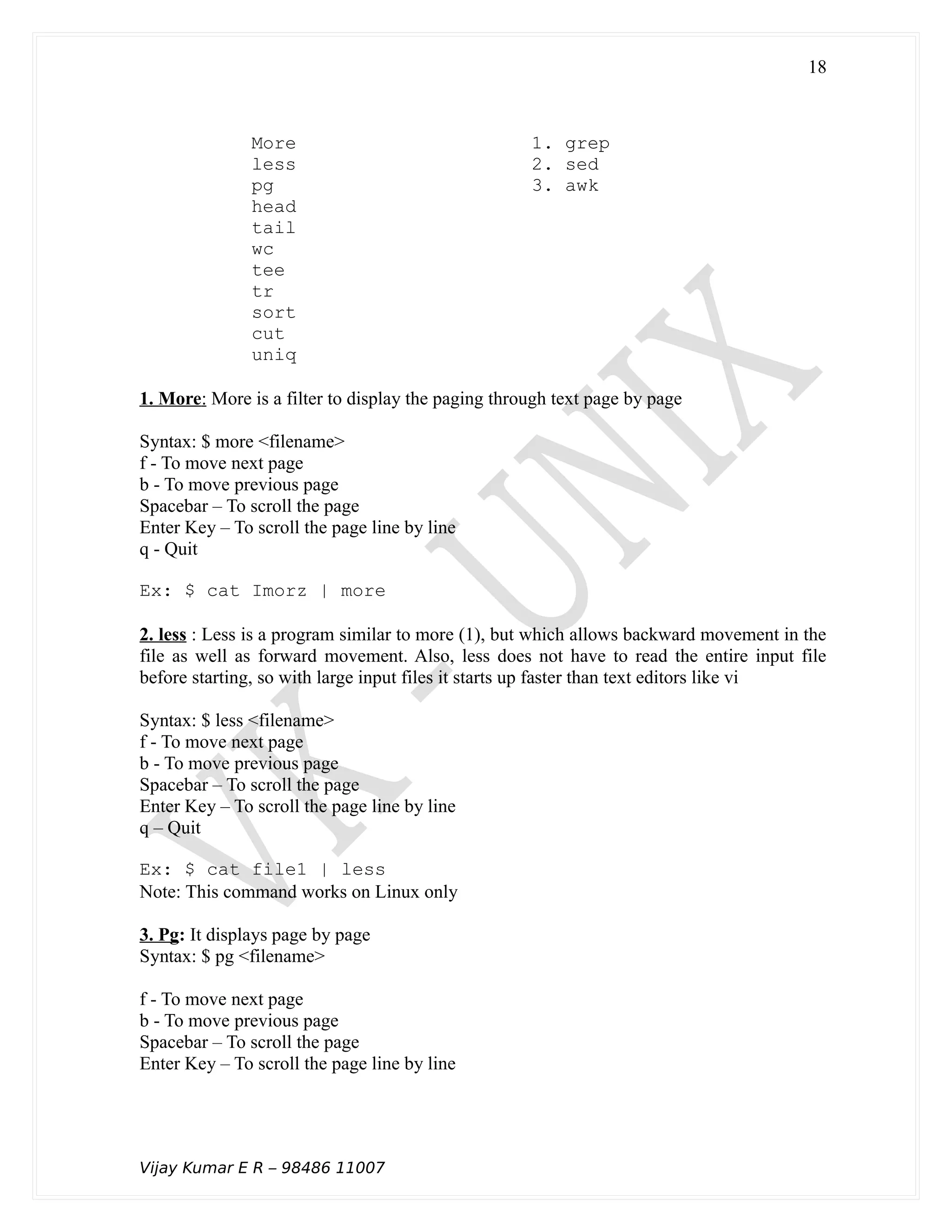 More 1. grep
less 2. sed
pg 3. awk
head
tail
wc
tee
tr
sort
cut
uniq
1. More: More is a filter to display the paging through text page by page
Syntax: $ more <filename>
f - To move next page
b - To move previous page
Spacebar – To scroll the page
Enter Key – To scroll the page line by line
q - Quit
Ex: $ cat Imorz | more
2. less : Less is a program similar to more (1), but which allows backward movement in the
file as well as forward movement. Also, less does not have to read the entire input file
before starting, so with large input files it starts up faster than text editors like vi
Syntax: $ less <filename>
f - To move next page
b - To move previous page
Spacebar – To scroll the page
Enter Key – To scroll the page line by line
q – Quit
Ex: $ cat file1 | less
Note: This command works on Linux only
3. Pg: It displays page by page
Syntax: $ pg <filename>
f - To move next page
b - To move previous page
Spacebar – To scroll the page
Enter Key – To scroll the page line by line
Vijay Kumar E R – 98486 11007
18
 