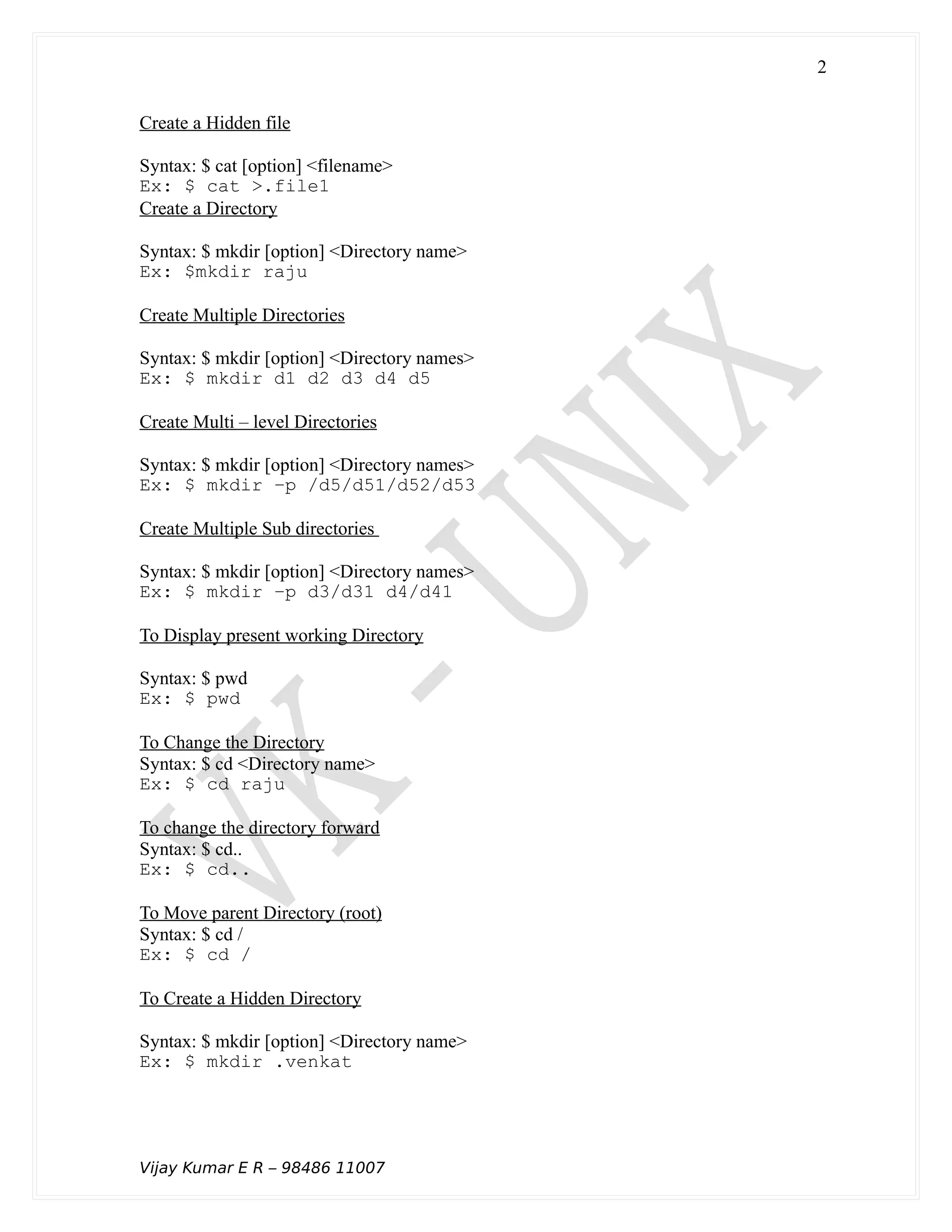 Create a Hidden file
Syntax: $ cat [option] <filename>
Ex: $ cat >.file1
Create a Directory
Syntax: $ mkdir [option] <Directory name>
Ex: $mkdir raju
Create Multiple Directories
Syntax: $ mkdir [option] <Directory names>
Ex: $ mkdir d1 d2 d3 d4 d5
Create Multi – level Directories
Syntax: $ mkdir [option] <Directory names>
Ex: $ mkdir –p /d5/d51/d52/d53
Create Multiple Sub directories
Syntax: $ mkdir [option] <Directory names>
Ex: $ mkdir –p d3/d31 d4/d41
To Display present working Directory
Syntax: $ pwd
Ex: $ pwd
To Change the Directory
Syntax: $ cd <Directory name>
Ex: $ cd raju
To change the directory forward
Syntax: $ cd..
Ex: $ cd..
To Move parent Directory (root)
Syntax: $ cd /
Ex: $ cd /
To Create a Hidden Directory
Syntax: $ mkdir [option] <Directory name>
Ex: $ mkdir .venkat
Vijay Kumar E R – 98486 11007
2
 