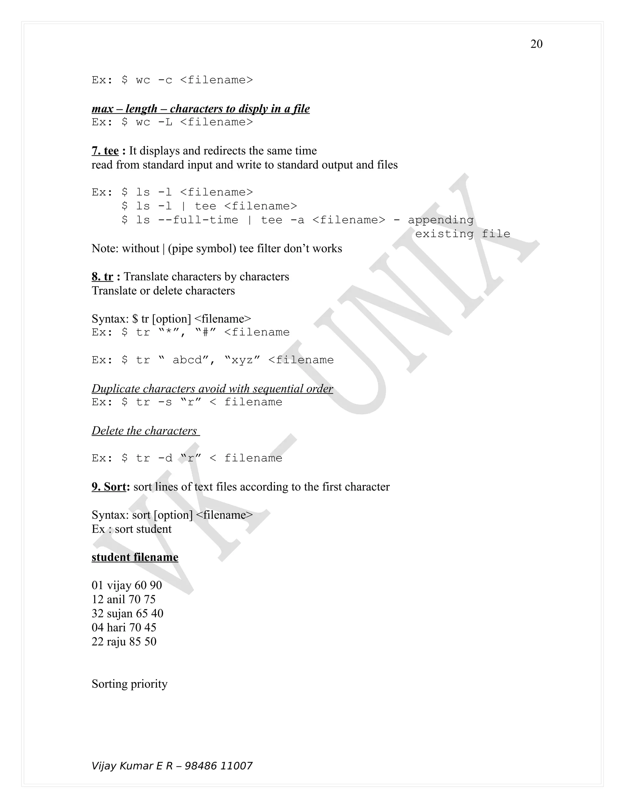 Ex: $ wc -c <filename>
max – length – characters to disply in a file
Ex: $ wc -L <filename>
7. tee : It displays and redirects the same time
read from standard input and write to standard output and files
Ex: $ ls -l <filename>
$ ls -l | tee <filename>
$ ls --full-time | tee -a <filename> - appending
existing file
Note: without | (pipe symbol) tee filter don’t works
8. tr : Translate characters by characters
Translate or delete characters
Syntax: $ tr [option] <filename>
Ex: $ tr “*”, “#” <filename
Ex: $ tr “ abcd”, “xyz” <filename
Duplicate characters avoid with sequential order
Ex: $ tr -s “r” < filename
Delete the characters
Ex: $ tr -d “r” < filename
9. Sort: sort lines of text files according to the first character
Syntax: sort [option] <filename>
Ex : sort student
student filename
01 vijay 60 90
12 anil 70 75
32 sujan 65 40
04 hari 70 45
22 raju 85 50
Sorting priority
Vijay Kumar E R – 98486 11007
20
 