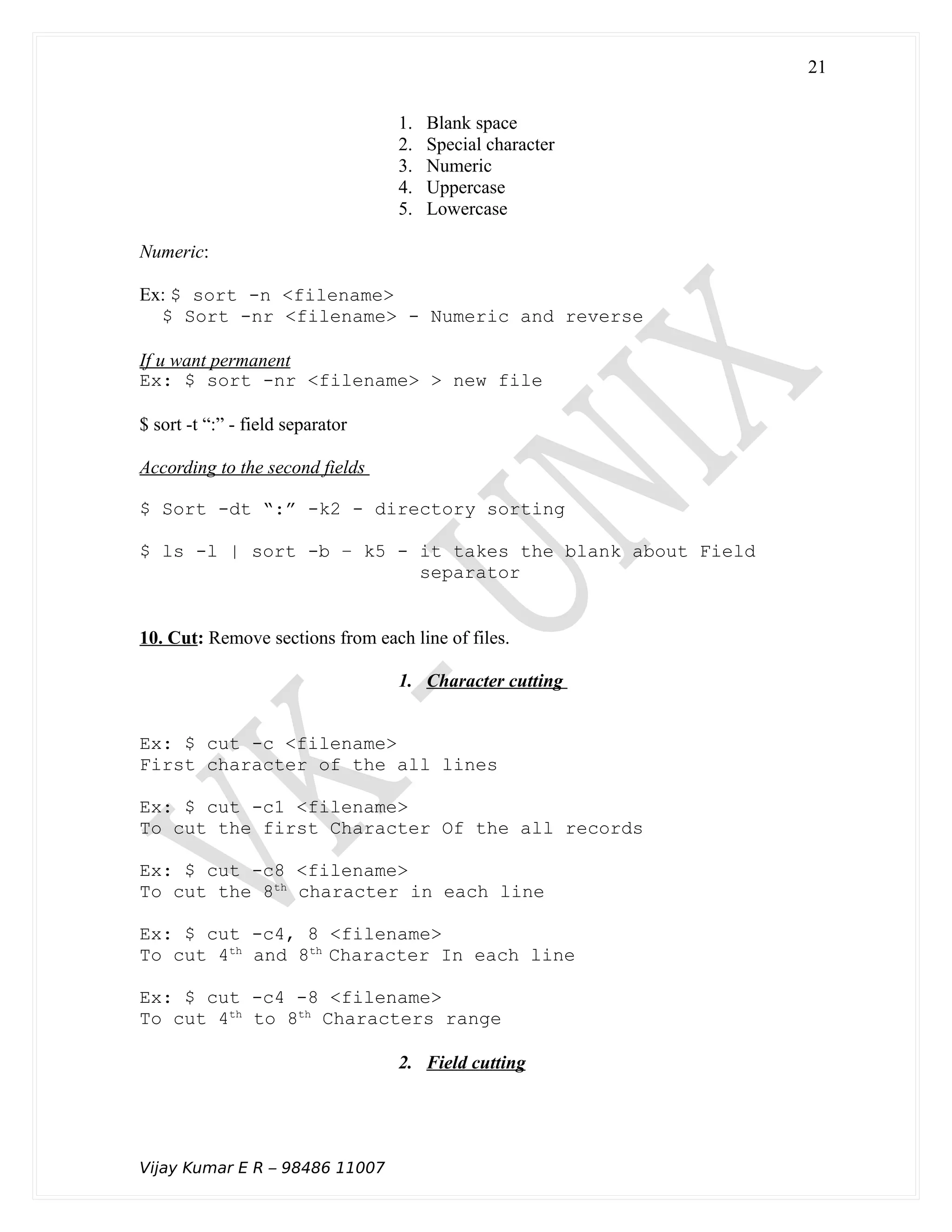 1. Blank space
2. Special character
3. Numeric
4. Uppercase
5. Lowercase
Numeric:
Ex: $ sort -n <filename>
$ Sort -nr <filename> - Numeric and reverse
If u want permanent
Ex: $ sort -nr <filename> > new file
$ sort -t “:” - field separator
According to the second fields
$ Sort -dt “:” -k2 - directory sorting
$ ls -l | sort -b – k5 - it takes the blank about Field
separator
10. Cut: Remove sections from each line of files.
1. Character cutting
Ex: $ cut -c <filename>
First character of the all lines
Ex: $ cut -c1 <filename>
To cut the first Character Of the all records
Ex: $ cut -c8 <filename>
To cut the 8th
character in each line
Ex: $ cut -c4, 8 <filename>
To cut 4th
and 8th
Character In each line
Ex: $ cut -c4 -8 <filename>
To cut 4th
to 8th
Characters range
2. Field cutting
Vijay Kumar E R – 98486 11007
21
 