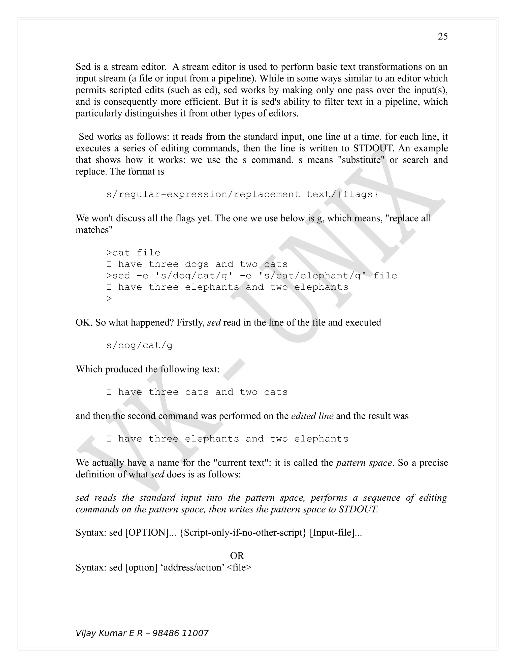 Sed is a stream editor. A stream editor is used to perform basic text transformations on an
input stream (a file or input from a pipeline). While in some ways similar to an editor which
permits scripted edits (such as ed), sed works by making only one pass over the input(s),
and is consequently more efficient. But it is sed's ability to filter text in a pipeline, which
particularly distinguishes it from other types of editors.
Sed works as follows: it reads from the standard input, one line at a time. for each line, it
executes a series of editing commands, then the line is written to STDOUT. An example
that shows how it works: we use the s command. s means "substitute" or search and
replace. The format is
s/regular-expression/replacement text/{flags}
We won't discuss all the flags yet. The one we use below is g, which means, "replace all
matches"
>cat file
I have three dogs and two cats
>sed -e 's/dog/cat/g' -e 's/cat/elephant/g' file
I have three elephants and two elephants
>
OK. So what happened? Firstly, sed read in the line of the file and executed
s/dog/cat/g
Which produced the following text:
I have three cats and two cats
and then the second command was performed on the edited line and the result was
I have three elephants and two elephants
We actually have a name for the "current text": it is called the pattern space. So a precise
definition of what sed does is as follows:
sed reads the standard input into the pattern space, performs a sequence of editing
commands on the pattern space, then writes the pattern space to STDOUT.
Syntax: sed [OPTION]... {Script-only-if-no-other-script} [Input-file]...
OR
Syntax: sed [option] ‘address/action’ <file>
Vijay Kumar E R – 98486 11007
25
 