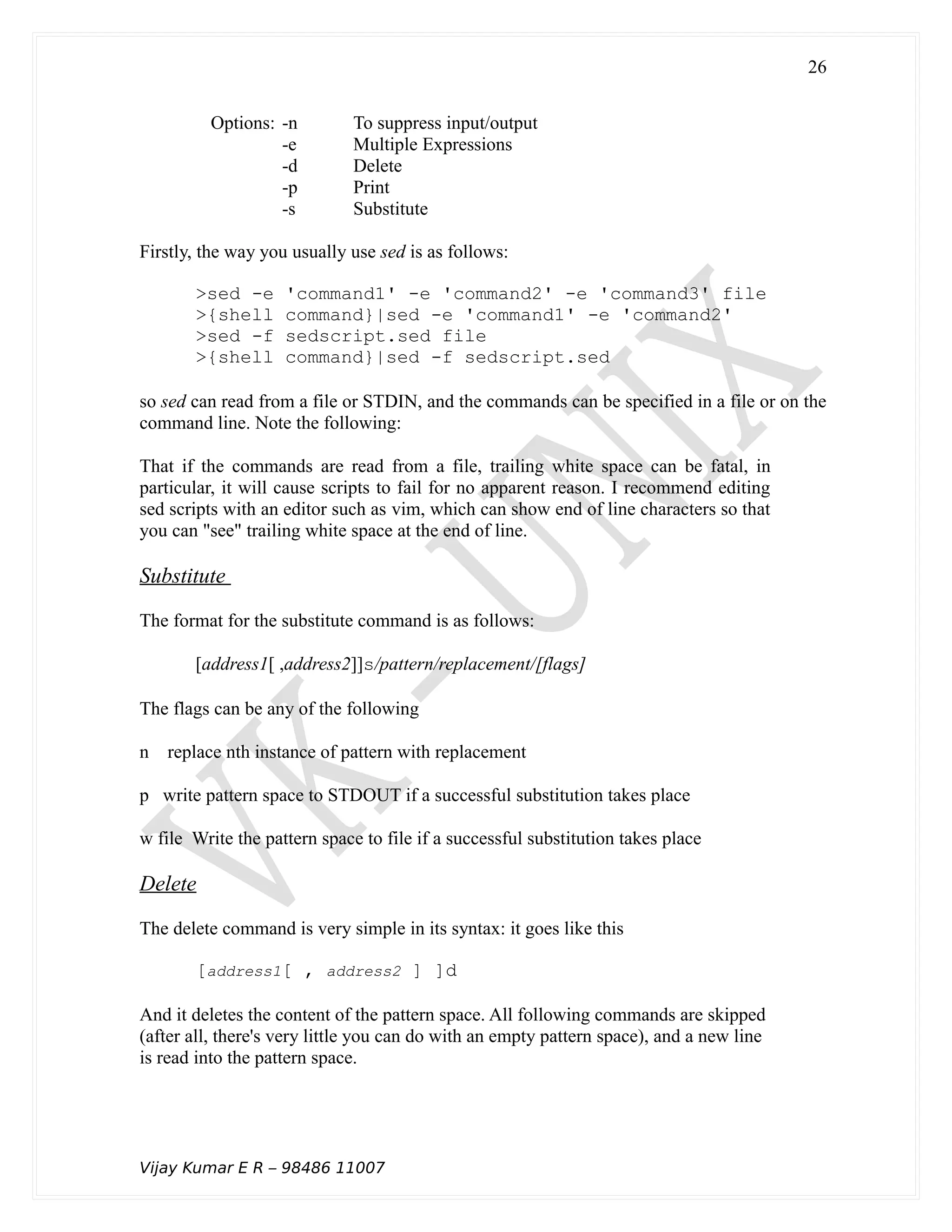Options: -n To suppress input/output
-e Multiple Expressions
-d Delete
-p Print
-s Substitute
Firstly, the way you usually use sed is as follows:
>sed -e 'command1' -e 'command2' -e 'command3' file
>{shell command}|sed -e 'command1' -e 'command2'
>sed -f sedscript.sed file
>{shell command}|sed -f sedscript.sed
so sed can read from a file or STDIN, and the commands can be specified in a file or on the
command line. Note the following:
That if the commands are read from a file, trailing white space can be fatal, in
particular, it will cause scripts to fail for no apparent reason. I recommend editing
sed scripts with an editor such as vim, which can show end of line characters so that
you can "see" trailing white space at the end of line.
Substitute
The format for the substitute command is as follows:
[address1[ ,address2]]s/pattern/replacement/[flags]
The flags can be any of the following
n replace nth instance of pattern with replacement
p write pattern space to STDOUT if a successful substitution takes place
w file Write the pattern space to file if a successful substitution takes place
Delete
The delete command is very simple in its syntax: it goes like this
[address1[ , address2 ] ]d
And it deletes the content of the pattern space. All following commands are skipped
(after all, there's very little you can do with an empty pattern space), and a new line
is read into the pattern space.
Vijay Kumar E R – 98486 11007
26
 
